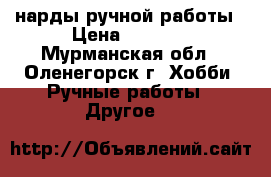 нарды ручной работы › Цена ­ 7 000 - Мурманская обл., Оленегорск г. Хобби. Ручные работы » Другое   